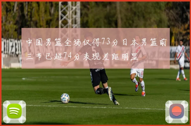 中国男篮全场仅得73分日本男篮前三节已超74分表现差距明显