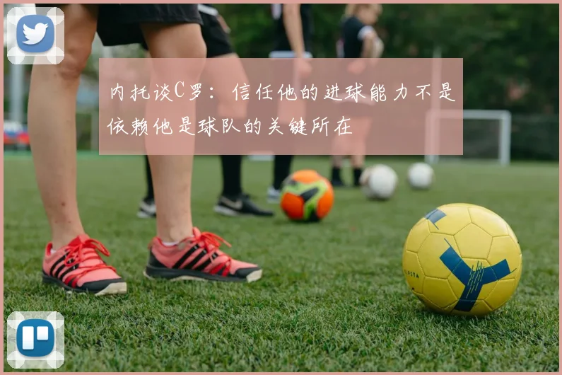 内托谈C罗：信任他的进球能力不是依赖他是球队的关键所在