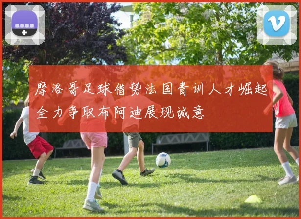 摩洛哥足球借势法国青训人才崛起全力争取布阿迪展现诚意
