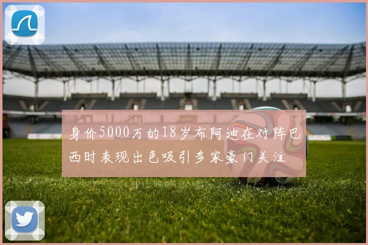 身价5000万的18岁布阿迪在对阵巴西时表现出色吸引多家豪门关注