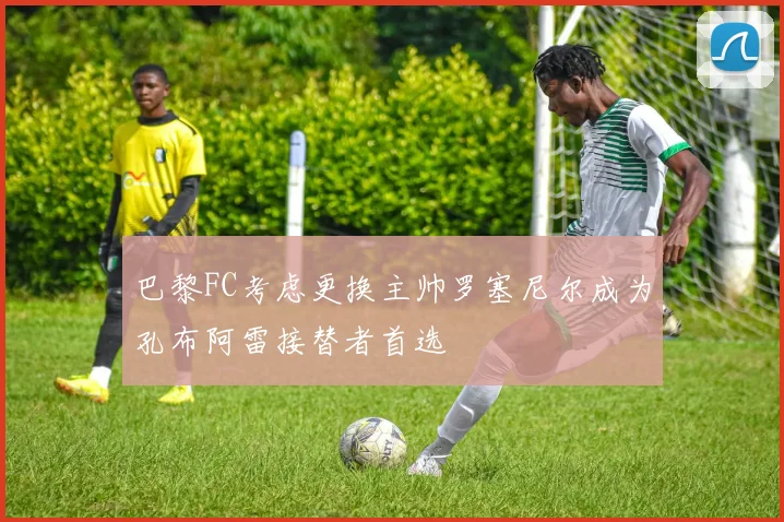 巴黎FC考虑更换主帅罗塞尼尔成为孔布阿雷接替者首选
