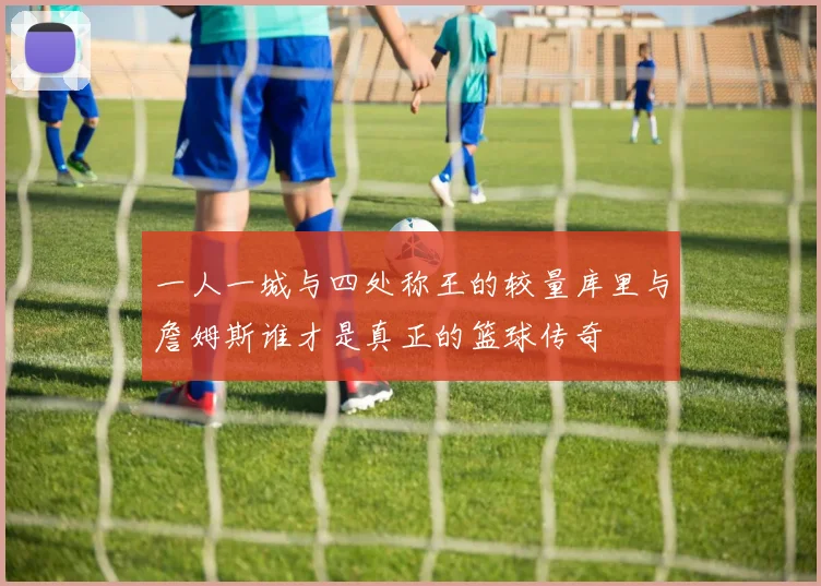 一人一城与四处称王的较量库里与詹姆斯谁才是真正的篮球传奇