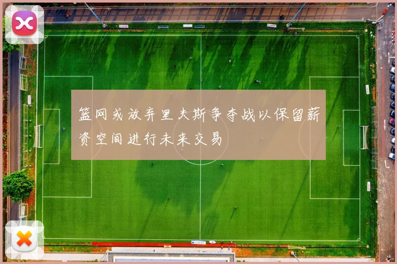 篮网或放弃里夫斯争夺战以保留薪资空间进行未来交易