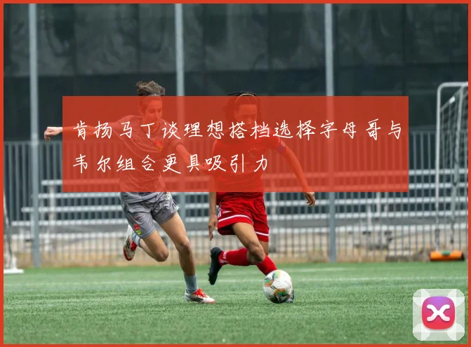 肯扬马丁谈理想搭档选择字母哥与韦尔组合更具吸引力