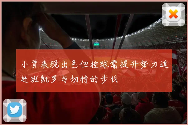 小贾表现出色但控球需提升努力追赶班凯罗与切特的步伐
