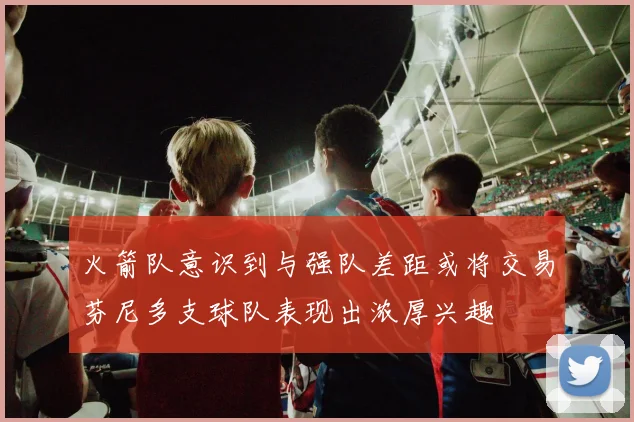 火箭队意识到与强队差距或将交易芬尼多支球队表现出浓厚兴趣