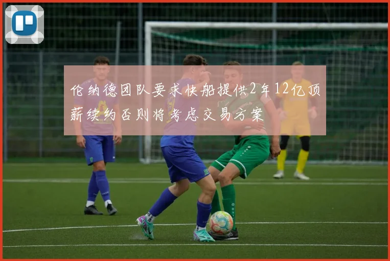 伦纳德团队要求快船提供2年12亿顶薪续约否则将考虑交易方案