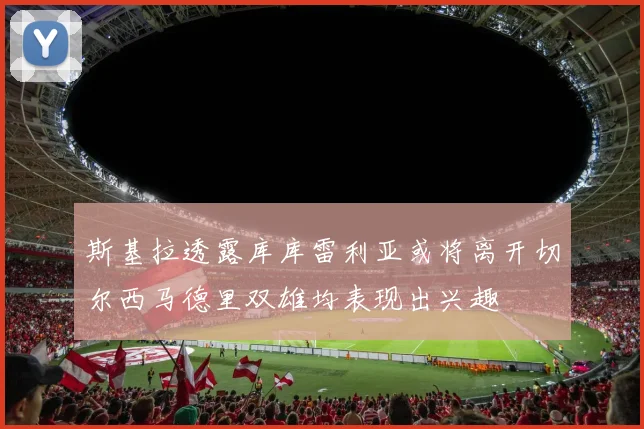 斯基拉透露库库雷利亚或将离开切尔西马德里双雄均表现出兴趣